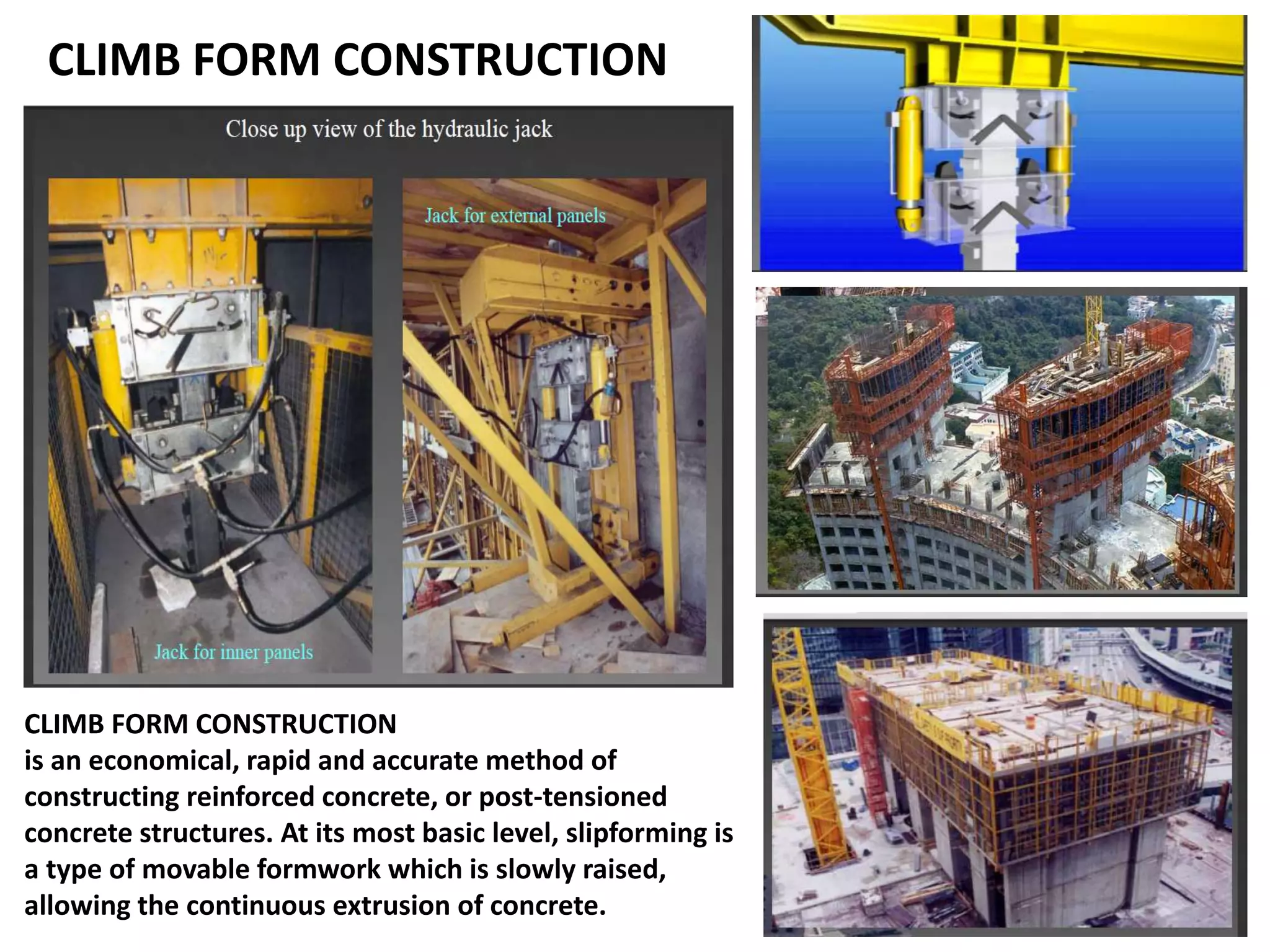CLIMB FORM CONSTRUCTION
CLIMB FORM CONSTRUCTION
is an economical, rapid and accurate method of
constructing reinforced concrete, or post-tensioned
concrete structures. At its most basic level, slipforming is
a type of movable formwork which is slowly raised,
allowing the continuous extrusion of concrete.
 