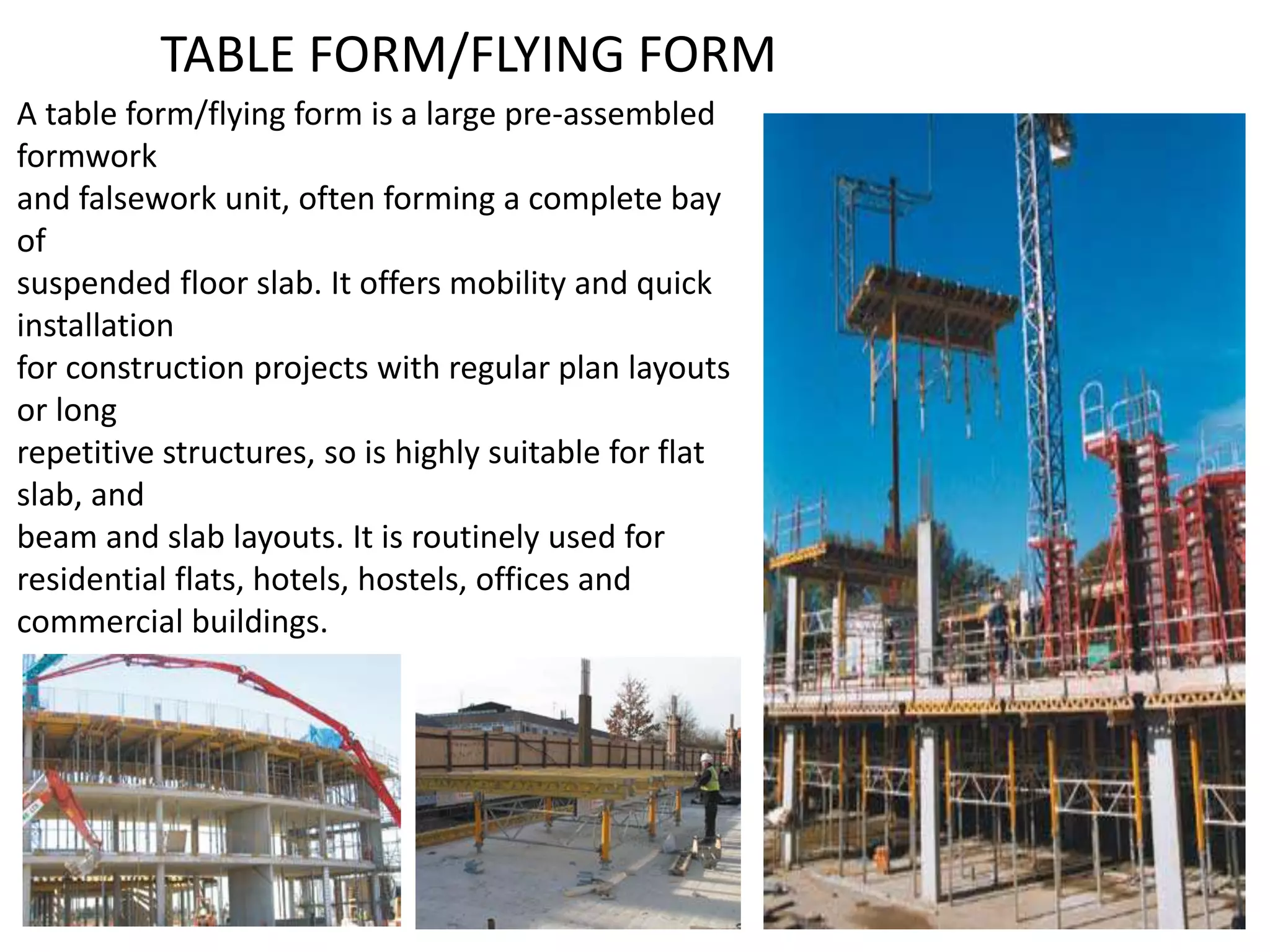 TABLE FORM/FLYING FORM
A table form/flying form is a large pre-assembled
formwork
and falsework unit, often forming a complete bay
of
suspended floor slab. It offers mobility and quick
installation
for construction projects with regular plan layouts
or long
repetitive structures, so is highly suitable for flat
slab, and
beam and slab layouts. It is routinely used for
residential flats, hotels, hostels, offices and
commercial buildings.
 