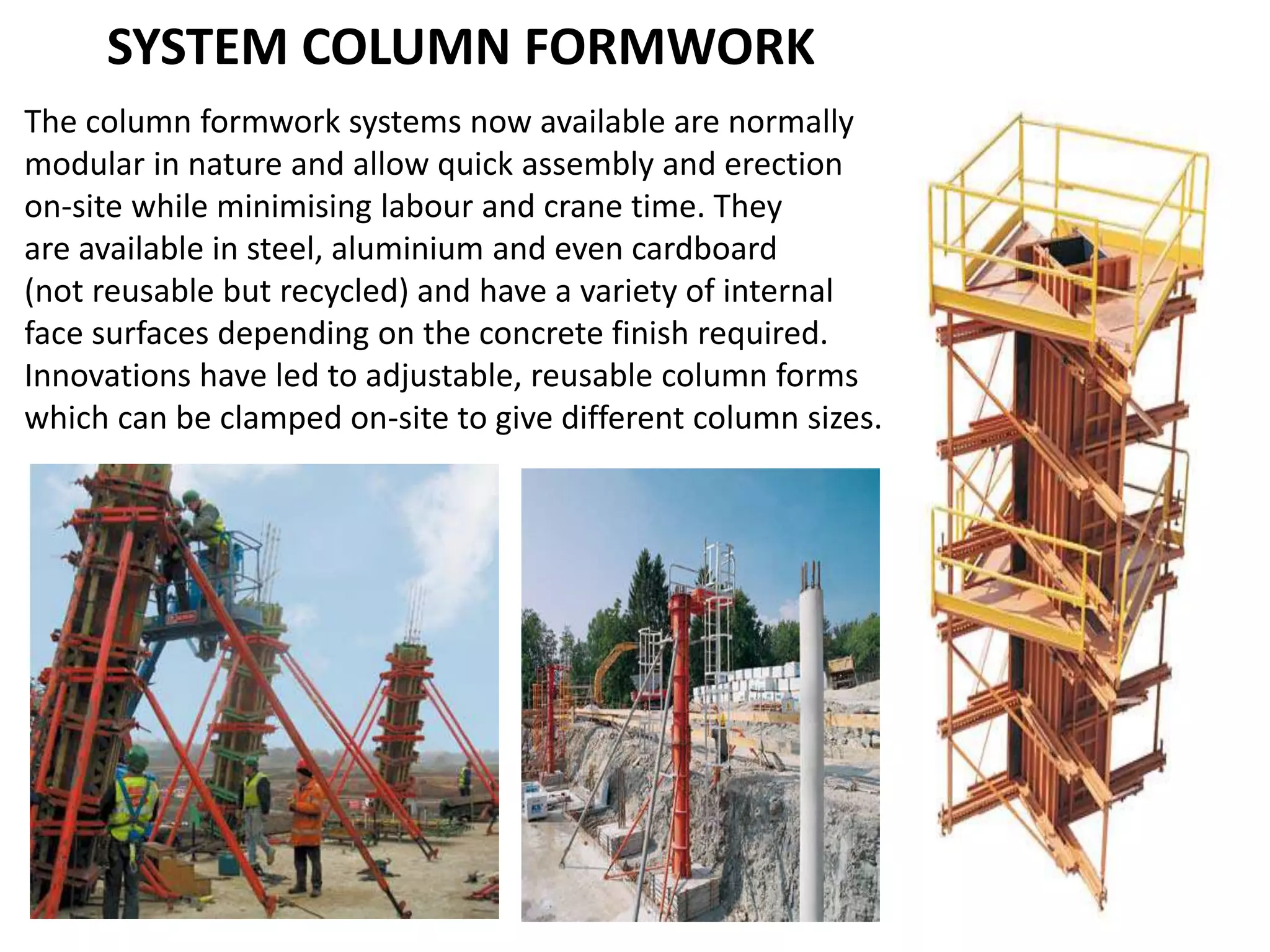 SYSTEM COLUMN FORMWORK
The column formwork systems now available are normally
modular in nature and allow quick assembly and erection
on-site while minimising labour and crane time. They
are available in steel, aluminium and even cardboard
(not reusable but recycled) and have a variety of internal
face surfaces depending on the concrete finish required.
Innovations have led to adjustable, reusable column forms
which can be clamped on-site to give different column sizes.
 