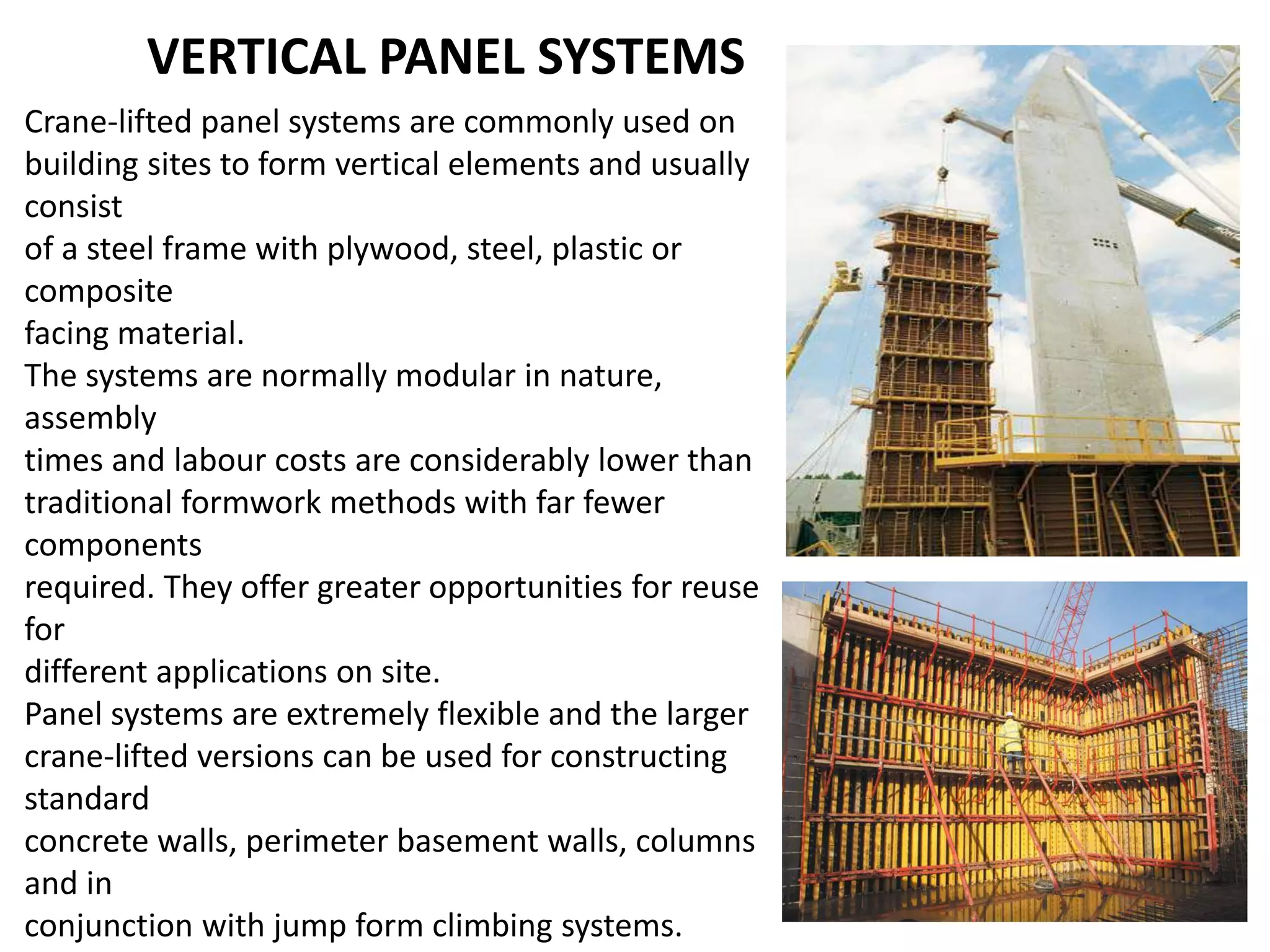 VERTICAL PANEL SYSTEMS
Crane-lifted panel systems are commonly used on
building sites to form vertical elements and usually
consist
of a steel frame with plywood, steel, plastic or
composite
facing material.
The systems are normally modular in nature,
assembly
times and labour costs are considerably lower than
traditional formwork methods with far fewer
components
required. They offer greater opportunities for reuse
for
different applications on site.
Panel systems are extremely flexible and the larger
crane-lifted versions can be used for constructing
standard
concrete walls, perimeter basement walls, columns
and in
conjunction with jump form climbing systems.
 