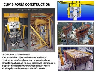 CLIMB FORM CONSTRUCTION
CLIMB FORM CONSTRUCTION
is an economical, rapid and accurate method of
constructing reinforced concrete, or post-tensioned
concrete structures. At its most basic level, slipforming is
a type of movable formwork which is slowly raised,
allowing the continuous extrusion of concrete.
 