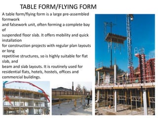 TABLE FORM/FLYING FORM
A table form/flying form is a large pre-assembled
formwork
and falsework unit, often forming a complete bay
of
suspended floor slab. It offers mobility and quick
installation
for construction projects with regular plan layouts
or long
repetitive structures, so is highly suitable for flat
slab, and
beam and slab layouts. It is routinely used for
residential flats, hotels, hostels, offices and
commercial buildings.
 