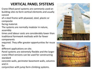 VERTICAL PANEL SYSTEMS
Crane-lifted panel systems are commonly used on
building sites to form vertical elements and usually
consist
of a steel frame with plywood, steel, plastic or
composite
facing material.
The systems are normally modular in nature,
assembly
times and labour costs are considerably lower than
traditional formwork methods with far fewer
components
required. They offer greater opportunities for reuse
for
different applications on site.
Panel systems are extremely flexible and the larger
crane-lifted versions can be used for constructing
standard
concrete walls, perimeter basement walls, columns
and in
conjunction with jump form climbing systems.
 