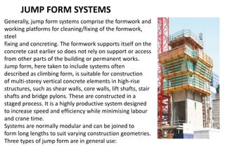 JUMP FORM SYSTEMS
Generally, jump form systems comprise the formwork and
working platforms for cleaning/fixing of the formwork,
steel
fixing and concreting. The formwork supports itself on the
concrete cast earlier so does not rely on support or access
from other parts of the building or permanent works.
Jump form, here taken to include systems often
described as climbing form, is suitable for construction
of multi-storey vertical concrete elements in high-rise
structures, such as shear walls, core walls, lift shafts, stair
shafts and bridge pylons. These are constructed in a
staged process. It is a highly productive system designed
to increase speed and efficiency while minimising labour
and crane time.
Systems are normally modular and can be joined to
form long lengths to suit varying construction geometries.
Three types of jump form are in general use:
 