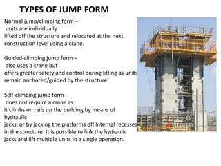 TYPES OF JUMP FORM
Normal jump/climbing form –
units are individually
lifted off the structure and relocated at the next
construction level using a crane.
Guided-climbing jump form –
also uses a crane but
offers greater safety and control during lifting as units
remain anchored/guided by the structure.
Self-climbing jump form –
does not require a crane as
it climbs on rails up the building by means of
hydraulic
jacks, or by jacking the platforms off internal recesses
in the structure. It is possible to link the hydraulic
jacks and lift multiple units in a single operation.
 