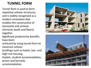TUNNEL FORM
Tunnel form is used to form
repetitive cellular structures,
and is widely recognised as a
modern innovation that
enables the construction of
horizontal and vertical
elements (walls and floors)
together.
Significant productivity benefits
have been
achieved by using tunnel form to
construct cellular
buildings such as hotels, low- and
high-rise housing,
hostels, student accommodation,
prison and barracks
accommodation.
 