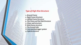 Type of High-Rise Structure
1. Braced Frame
2. Rigid Frame Structure
3. Infilled Frame Structure
4. Flat Plate and Flat Slab Structure
5. Shear wall structure
6.Wall-frame structure
7.The trussed tube
8. Core and Outtrigger system
9. Hybrid structure
 
