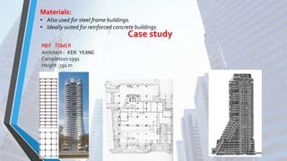 • Also used for steel frame buildings.
• Ideally suited for reinforced concrete buildings.
Materials:
Case study
MBf TOWER
Architect : KEN YEANG
Completion:1991
Height :391 m
 