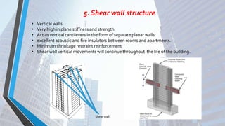 5. Shear wall structure
• Vertical walls
• Very high in plane stiffness and strength
• Act as vertical cantilevers in the form of separate planar walls
• excellent acoustic and fire insulators between rooms and apartments.
• Minimum shrinkage restraint reinforcement
• Shear wall vertical movements will continue throughout the life of the building.
Shear wall
 