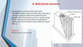 6.Wall-frame structure
• Shear walls are combined with rigid frames
• The walls and frame interact horizontally, especially at
the top, to produce stiffer and stronger structure.
• appropriate for the building in the 40 – 60 story range
• The braced frames behave with an overall flexural
tendency to interact with the shear mode of the rigid
frames.
Materials:
Reinforced concrete & steel
 