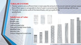 TUBULAR SYSTEMS
• Tubular systems are so efficient that in most cases the amount of structural material used per square
foot of floor space is comparable to that of used in conventionally framed buildings half the size.
• The outer tube carries 100% of the lateral loads, and 75 to 90% of the
gravity loads.
Subdivision of tube:
Tube inTube
Bundle tube
Framed tube
Lattice trussed tube
Tube with Parallel ShearWalls
ModifiedTube
Modular tube
Column-diagonal trussed tube
 