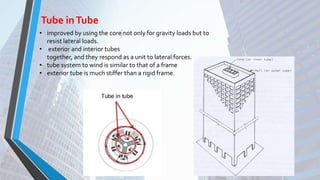 Tube inTube
• improved by using the core not only for gravity loads but to
resist lateral loads.
• exterior and interior tubes
together, and they respond as a unit to lateral forces.
• tube system to wind is similar to that of a frame
• exterior tube is much stiffer than a rigid frame.
 