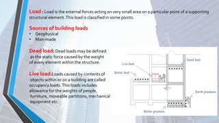 Load : Load is the external forces acting on very small area on a particular point of a supporting
structural element .This load is classified in some points.
• Geophysical
• Man-made
Dead load: Dead loads may be defined
as the static force caused by the weight
of every element within the structure.
Live load:Loads caused by contents of
objects within or on a building are called
occupancy loads.This loads includes
allowance for the weights of people,
furniture, moveable partitions, mechanical
equipment etc.
Sources of building loads
 