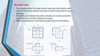 Bundled tube
• The concept allows for wider column spacing in the tubular walls
• interior frame lines without seriously compromising interior space
planning.
• The ability to modulate the cells vertically can create a powerful
vocabulary for a variety of dynamic shapes.
• offers great latitude in architectural planning of at all building.
 