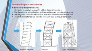 Column-diagonal trussed tube
• flexibility of its spandrel beams.
• Its rigidity is greatly improved by adding diagonal members.
• The shear is now primarily absorbed by the diagonals, not by the spandrels.
• The diagonals carry the lateral forces directly in predominantly axial action.
• This reduction of shear lag provides for nearly pure cantilever behaviour .
Column- diagonal Trussed Load distribution
 