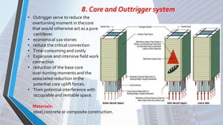 8. Core and Outtrigger system
• Outrigger serve to reduce the
overturning moment in the core
that would otherwise act as a pure
cantilever.
• economical 120 stories
• reduce the critical connection
• Time-consuming and costly
• Expensive and intensive field work
connection
• reduction of the base core
over-turning moments and the
associated reduction in the
potential core uplift forces.
• Their potential interference with
occupiable and rentable space.
Materials:
steel,concrete or composite construction.
 