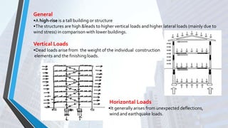 General
•A high-rise is a tall building or structure
•The structures are high &leads to higher vertical loads and higher lateral loads (mainly due to
wind stress) in comparison with lower buildings.
Vertical Loads
•Dead loads arise from the weight of the individual construction
elements and the finishing loads.
Horizontal Loads
•It generally arises from unexpected deflections,
wind and earthquake loads.
 