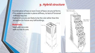 9. Hybrid structure
•Combination of two or even more of basic structural forms
•This systems provide in-plane stiffness, its lack ofTorsional
stiffness requires
•Hybrid structures are likely to be the rule rather than the
exception for future very tall buildings.
Materials:
Steel with concrete
walls to stair & core.
 
