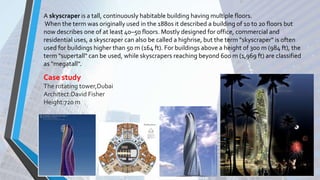 A skyscraper is a tall, continuously habitable building having multiple floors.
When the term was originally used in the 1880s it described a building of 10 to 20 floors but
now describes one of at least 40–50 floors. Mostly designed for office, commercial and
residential uses, a skyscraper can also be called a highrise, but the term "skyscraper" is often
used for buildings higher than 50 m (164 ft). For buildings above a height of 300 m (984 ft), the
term "supertall" can be used, while skyscrapers reaching beyond 600 m (1,969 ft) are classified
as "megatall".
Case study
The rotating tower,Dubai
Architect:David Fisher
Height:720 m
 
