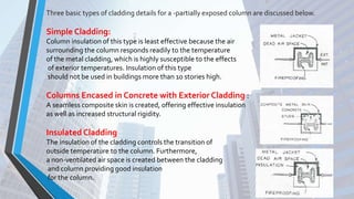 Three basic types of cladding details for a -partially exposed column are discussed below.
Simple Cladding:
Column insulation of this type is least effective because the air
surrounding the column responds readily to the temperature
of the metal cladding, which is highly susceptible to the effects
of exterior temperatures. Insulation of this type
should not be used in buildings more than 10 stories high.
Columns Encased in Concrete with Exterior Cladding :
A seamless composite skin is created, offering effective insulation
as well as increased structural rigidity.
Insulated Cladding
The insulation of the cladding controls the transition of
outside temperature to the column. Furthermore,
a non-ventilated air space is created between the cladding
and column providing good insulation
for the column.
 