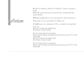 Definition
A high-rise building is defined as a building 35 meters or greater in
height
Generally constructed using a structural frame, provided with high-
speed elevators,
Although originally high-rises were designed for commercial purposes,
 many high-rises are now planned for multiple uses.
 Thats means, the combination of office, residential, retail and hotel
space etc.
•It must be divided into multiple levels
•of at least 2 meters height.
•If it has fewer than 12 such internal
•levels, then the highest undivided portion must not exceed 50% of the
total height
•It must be divided into multiple levels
•of at least 2 meters height.
•If it has fewer than 12 such internal
•levels, then the highest undivided portion must not exceed 50% of the
total height
 