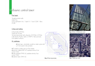 Melbourne central tower
Floor layout:
Straight perimeter walls.
Column free.
Core to wall North 11.5m / South 11.5 / East 10.2M / West
10.2M
Ceilings and Lighting:
Ceiling height 2,00mm.
Tenant zone 250mm.
Two way exposed grid, with ceiling tiles of 00mm x 00mm.
Light intensity 450lux. Lights 2 x 3W PL. fluorescent units.
Low brightness diffusers.
Air conditioning
System type: central plant, variable air volume system with
a CV skin system in the perimeter.
23 variable air volume zones per floor minimum.
Capacities: lighting 1W/m2, population density of one
person/10m2.
Tenant equipment 35W/m2, population density of one
person/10m2.
Condenser water 25W/m2.
11 22 33 44 55 66 77 8
HH
GG
FF
EE
DD
CC
BB
AA
Fig: 5 Floor layout plan
Fig: 6 Entry of Melbourne tower
Fig: 7 Birds eye view
 