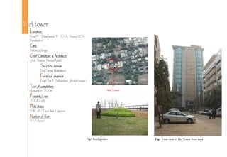 B el tower
Location:
Road# 1,Dhanmondi # R/A, Dhaka-1205,
Bangladesh.
Clint:
Beximco Group.
Chief Consultant & Architect:
Arch. Nahas Ahmed Khalil.
Structure design
Eng.Taraq Mahamud.
Electrical engineer
Eng.(Sorif, Sallauddin, Moinul Haque).
Year of completion:
September, 200
Property Line:
7000 sft
Built Area:
5411 sft (Each floor) approx.
Number of floor:
15 (Fifteen)
Fig: Roof garden. Fig: Front view of Bel Tower from road.
Bel Tower
 