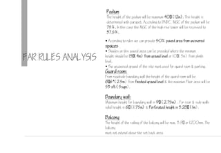FAR RULES ANALYSIS
 According to rules we can provide 50% paved area from uncovered
spaces
 Shades on this paved area can be provided where the minimum
height should be 13(4m) from ground level or 10(3m) from plinth
level.
 The uncovered ground of the site must used for guard room & parking.
Guard room:
From roadside boundary wall the height of the guard room will be
8(2.5m) from finished ground level & the maximum Floor area will be
53 sft (5sqm).
Boundary wall:
Maximum height for boundary wall is  (2.75m) . For rear & side walls
solid height is  (1.75m) & Perforated height is 3.28 (1m).
Balcony:
The height of the railing of the balcony will be max. 3. or 1200mm. The
balcony
must not extend above the set back area.
Podium
The height of the podium will be maximum 40 (12m). This height is
determined with parapet. According to BNBC, MGC of the podium will be
75%. In this case the MGC of the high rise tower will be recessed to
37.5%.
 