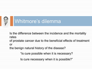 Is the difference between the incidence and the mortality rates of prostate cancer due to the beneficial effects of treatment or the benign natural history of the disease?“Is cure possible when it is necessary?Is cure necessary when it is possible?”Whitmore’s dilemma