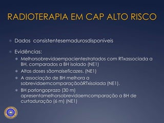 RADIOTERAPIA EM CAP ALTO RISCODados  consistentesemadurosdisponíveisEvidências:Melhorsobrevidaempacientestratados com RTxassociada a BH, comparados a BH isolado (NE1)Altas doses sãomaiseficazes. (NE1)A associação de BH melhora a sobrevidaemcomparaçãoàRTxisolada (NE1).BH porlongoprazo (30 m) apresentamelhorsobrevidaemcomparação a BH de curtaduração (6 m) (NE1)
