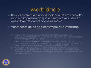 MorbidadeUm dos motivos em não se indicar a PR em ca-p alto risco é a impressão de que a cirurgia é mais difícil e que a taxa de complicações é maiorVárias séries atuais não confirmam essa impressão:Berglund RK, Jones JS, Ulchaker JC, et al. Radical prostatectomy as primarytreatment modality for locally advanced prostate cancer: a prospective analysis.Urology 2006;67:1253-1256Loeb S, Smith ND, Roehl KA, Catalona WJ. Intermediate-term potency, continence, and survival outcomes of radical prostatectomy for clinically high-risk or locally advanced prostate cancer. Urology 2007;69:1170-1175Ward, John F.; Slezak, Jeffrey M.; Blute, Michael L.; Bergstralh, Erik J.; Zincke, Horst. Radical prostatectomy for clinically advanced (cT3) prostate cancer since the advent of prostate-specific antigen testing: 15-year outcome. BJU Int. 2005 Apr;95(6):751-6