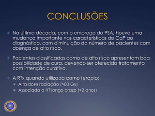 Recidiva BioquímicaApesar de ser o “end-point” mais avaliado no tratamento do Ca-p, muitas vezes é uma condição benigna, de longa evolução.2 grupos distintosAlto risco de metástases microscópicasTD curto, recidiva precoce, VS+, Linf+Hormonioterapia – qual o melhor momento?Baixo risco de metástases = recidiva localO tratamento e/ou exames exaustivos podem ser piores que a observaçãoRXT: adjuvante (precoce) x salvação (após aumento do PSA)