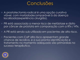 CONCLUSÕESNa última década, com o emprego do PSA, houve uma mudança importante nas características do CaP ao diagnóstico, com diminuição do número de pacientes com doença de alto risco.Pacientes classificados como de alto risco apresentam boa possibilidade de cura, devendo ser oferecido tratamento com intenção curativa.A RTx quando utilizada como terapia:Alta dose radiação (>80 Gy)Associada a HT longo prazo (>2 anos)