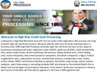 Call us Toll free
888-302-8472
Welcome to High Risk Credit Card Processing
Looking for a High Risk Merchant Account? You’ve come to the right place. We are your one stop
shop for high risk merchant services. We work directly with over 25 banks and have been in
business since 1995.High Risk Processor provides high risk merchant services to ALL types of
businesses including mail order, telephone order, MOTO, adult toys & DVDs, adult membership
sites, adult content sales, direct marketing, infomercials, dating website sites, online dating
sites, travel companies, telecommunications companies, timeshare companies, Viagra / herbal
supplements sales, subscription services, membership services, membership clubs, tickets,
airline tickets, MLM, multi-level marketing companies, bail bonds, pawn shops, penny auction
websites, sport forecasting or consulting websitesTMF also known as Terminated Match File or
Match List and all types of ecommerce industries. If we haven’t listed your company or industry,
don’t worry most likely we’ll be able to approve it. We have a 99% approval rate.
 