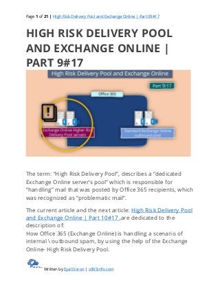 Page 1 of 21 | High Risk Delivery Pool and Exchange Online | Part 09#17
Written by Eyal Doron | o365info.com
HIGH RISK DELIVERY POOL
AND EXCHANGE ONLINE |
PART 9#17
The term: “High Risk Delivery Pool”, describes a “dedicated
Exchange Online server’s pool” which is responsible for
“handling” mail that was posted by Office 365 recipients, which
was recognized as “problematic mail”.
The current article and the next article: High Risk Delivery Pool
and Exchange Online | Part 10#17 ,are dedicated to the
description of:
How Office 365 (Exchange Online) is handling a scenario of
internal  outbound spam, by using the help of the Exchange
Online- High Risk Delivery Pool.
 