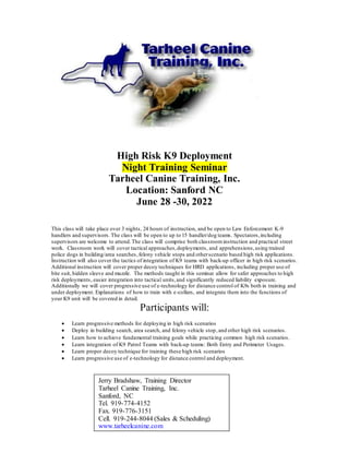 High Risk K9 Deployment
Night Training Seminar
Tarheel Canine Training, Inc.
Location: Sanford NC
June 28 -30, 2022
This class will take place over 3 nights, 24 hours of instruction, and be open to Law Enforcement K-9
handlers and supervisors.The class will be open to up to 15 handler/dog teams. Spectators,including
supervisors are welcome to attend.The class will comprise both classroominstruction and practical street
work. Classroom work will cover tactical approaches,deployments, and apprehensions,using trained
police dogs in building/area searches,felony vehicle stops and otherscenario based high risk applications.
Instruction will also cover the tactics of integration of K9 teams with back-up officer in high risk scenarios.
Additional instruction will cover proper decoy techniques for HRD applications, including proper use of
bite suit, hidden sleeve and muzzle. The methods taught in this seminar allow for safer approaches to high
risk deployments, easier integration into tactical units,and significantly reduced liability exposure.
Additionally we will cover progressive use of e-technology for distance control of K9s both in training and
under deployment. Explanations of how to train with e-collars, and integrate them into the functions of
your K9 unit will be covered in detail.
Participants will:
 Learn progressive methods for deploying in high risk scenarios
 Deploy in building search, area search, and felony vehicle stop,and other high risk scenarios.
 Learn how to achieve fundamental training goals while practicing common high risk scenarios.
 Learn integration of K9 Patrol Teams with back-up teams: Both Entry and Perimeter Usages.
 Learn proper decoy technique for training these high risk scenarios
 Learn progressive use of e-technology for distance control and deployment.
Jerry Bradshaw, Training Director
Tarheel Canine Training, Inc.
Sanford, NC
Tel. 919-774-4152
Fax. 919-776-3151
Cell. 919-244-8044 (Sales & Scheduling)
www.tarheelcanine.com
 