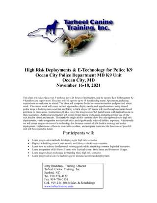 High Risk Deployments & E-Technology for Police K9
Ocean City Police Department MD K9 Unit
Ocean City, MD
November 16-18, 2021
This class will take place over 3 working days,24 hours of instruction, and be open to Law Enforcement K-
9 handlers and supervisors.The class will be open to up to 15 handler/dog teams. Spectators,including
supervisors are welcome to attend.The class will comprise both classroominstruction and practical street
work. Classroom work will cover tactical approaches,deployments, and apprehensions,using trained
police dogs in building/area searches and felony vehicle stops. K9 teams will run through scenario-based
problems in these areas. Instruction will also cover the integration of K9 patrol teams with tactical teams in
these scenarios. Additional instruction will cover proper decoy techniques,including proper use of bite
suit, hidden sleeve and muzzle. The methods taught in this seminar allow for safer approaches to high risk
deployments, easier integration into tactical units, and significantly reduced liability exposure. Additionally
we will cover progressive use of e-technology for distance control of K9s both in training and under
deployment. Explanations of how to train with e-collars, and integrate them into the functions of your K9
unit will be covered in detail.
Participants will:
 Learn progressive methods for deploying in high risk scenarios
 Deploy in building search, area search, and felony vehicle stop scenarios.
 Learn how to achieve fundamental training goals while practicing common high risk scenarios.
 Learn integration of K9 Patrol Teams with Tactical teams: Both Entry and Perimeter Usages.
 Learn proper decoy technique for training these high risk scenarios
 Learn progressive use of e-technology for distance control and deployment.
Jerry Bradshaw, Training Director
Tarheel Canine Training, Inc.
Sanford, NC
Tel. 919-774-4152
Fax. 919-776-3151
Cell. 919-244-8044 (Sales & Scheduling)
www.tarheelcanine.com
 