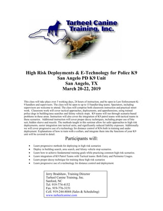 High Risk Deployments & E-Technology for Police K9
San Angelo PD K9 Unit
San Angelo, TX
March 20-22, 2019
This class will take place over 3 working days, 24 hours of instruction, and be open to Law Enforcement K-
9 handlers and supervisors. The class will be open to up to 15 handler/dog teams. Spectators, including
supervisors are welcome to attend. The class will comprise both classroom instruction and practical street
work. Classroom work will cover tactical approaches, deployments, and apprehensions, using trained
police dogs in building/area searches and felony vehicle stops. K9 teams will run through scenario-based
problems in these areas. Instruction will also cover the integration of K9 patrol teams with tactical teams in
these scenarios. Additional instruction will cover proper decoy techniques, including proper use of bite
suit, hidden sleeve and muzzle. The methods taught in this seminar allow for safer approaches to high risk
deployments, easier integration into tactical units, and significantly reduced liability exposure. Additionally
we will cover progressive use of e-technology for distance control of K9s both in training and under
deployment. Explanations of how to train with e-collars, and integrate them into the functions of your K9
unit will be covered in detail.
Participants will:
• Learn progressive methods for deploying in high risk scenarios
• Deploy in building search, area search, and felony vehicle stop scenarios.
• Learn how to achieve fundamental training goals while practicing common high risk scenarios.
• Learn integration of K9 Patrol Teams with Tactical teams: Both Entry and Perimeter Usages.
• Learn proper decoy technique for training these high risk scenarios
• Learn progressive use of e-technology for distance control and deployment.
Jerry Bradshaw, Training Director
Tarheel Canine Training, Inc.
Sanford, NC
Tel. 919-774-4152
Fax. 919-776-3151
Cell. 919-244-8044 (Sales & Scheduling)
www.tarheelcanine.com
 