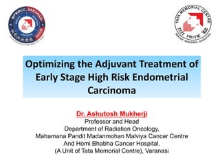 Optimizing the Adjuvant Treatment of
Early Stage High Risk Endometrial
Carcinoma
Dr. Ashutosh Mukherji
Professor and Head
Department of Radiation Oncology,
Mahamana Pandit Madanmohan Malviya Cancer Centre
And Homi Bhabha Cancer Hospital,
(A Unit of Tata Memorial Centre), Varanasi
 