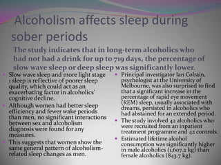 Alcoholism affects sleep during
sober periods
The study indicates that in long-term alcoholics who
had not had a drink for up to 719 days, the percentage of
slow wave sleep or deep sleep was significantly lower.
 Slow wave sleep and more light stage

1 sleep is reflective of poorer sleep
quality, which could act as an
exacerbating factor in alcoholics'
cognitive decline.
 Although women had better sleep
efficiency and fewer wake periods
than men, no significant interactions
between sex and alcoholism
diagnosis were found for any
measures.
 This suggests that women show the
same general pattern of alcoholismrelated sleep changes as men.

 Principal investigator Ian Colrain,

psychologist at the University of
Melbourne, was also surprised to find
that a significant increase in the
percentage of rapid eye movement
(REM) sleep, usually associated with
dreams, persisted in alcoholics who
had abstained for an extended period.
 The study involved 42 alcoholics who
were recruited from an inpatient
treatment programme and 42 controls.
 Estimated lifetime alcohol
consumption was significantly higher
in male alcoholics (1,607.2 kg) than
female alcoholics (843.7 kg).

 