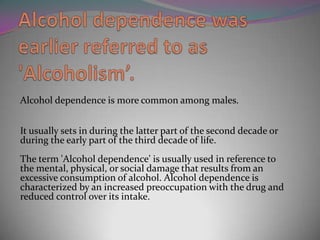 Alcohol dependence is more common among males.
It usually sets in during the latter part of the second decade or
during the early part of the third decade of life.

The term 'Alcohol dependence' is usually used in reference to
the mental, physical, or social damage that results from an
excessive consumption of alcohol. Alcohol dependence is
characterized by an increased preoccupation with the drug and
reduced control over its intake.

 