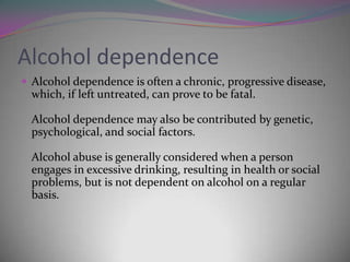Alcohol dependence
 Alcohol dependence is often a chronic, progressive disease,

which, if left untreated, can prove to be fatal.
Alcohol dependence may also be contributed by genetic,
psychological, and social factors.
Alcohol abuse is generally considered when a person
engages in excessive drinking, resulting in health or social
problems, but is not dependent on alcohol on a regular
basis.

 