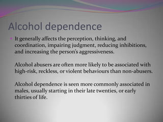 Alcohol dependence
 It generally affects the perception, thinking, and

coordination, impairing judgment, reducing inhibitions,
and increasing the person’s aggressiveness.
Alcohol abusers are often more likely to be associated with
high-risk, reckless, or violent behaviours than non-abusers.
Alcohol dependence is seen more commonly associated in
males, usually starting in their late twenties, or early
thirties of life.

 