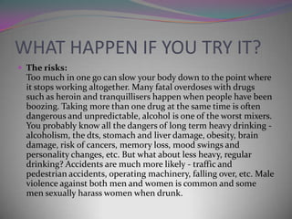 WHAT HAPPEN IF YOU TRY IT?
 The risks:

Too much in one go can slow your body down to the point where
it stops working altogether. Many fatal overdoses with drugs
such as heroin and tranquillisers happen when people have been
boozing. Taking more than one drug at the same time is often
dangerous and unpredictable, alcohol is one of the worst mixers.
You probably know all the dangers of long term heavy drinking alcoholism, the dts, stomach and liver damage, obesity, brain
damage, risk of cancers, memory loss, mood swings and
personality changes, etc. But what about less heavy, regular
drinking? Accidents are much more likely - traffic and
pedestrian accidents, operating machinery, falling over, etc. Male
violence against both men and women is common and some
men sexually harass women when drunk.

 