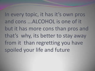 In every topic, it has it’s own pros
and cons ...ALCOHOL is one of it
but it has more cons than pros and
that’s why, its better to stay away
from it than regretting you have
spoiled your life and future

 