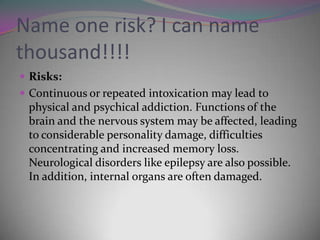 Name one risk? I can name
thousand!!!!
 Risks:
 Continuous or repeated intoxication may lead to

physical and psychical addiction. Functions of the
brain and the nervous system may be affected, leading
to considerable personality damage, difficulties
concentrating and increased memory loss.
Neurological disorders like epilepsy are also possible.
In addition, internal organs are often damaged.

 