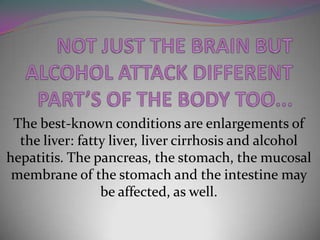 The best-known conditions are enlargements of
the liver: fatty liver, liver cirrhosis and alcohol
hepatitis. The pancreas, the stomach, the mucosal
membrane of the stomach and the intestine may
be affected, as well.

 
