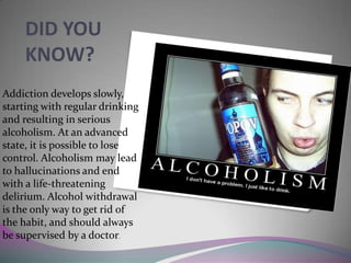 DID YOU
KNOW?
Addiction develops slowly,
starting with regular drinking
and resulting in serious
alcoholism. At an advanced
state, it is possible to lose
control. Alcoholism may lead
to hallucinations and end
with a life-threatening
delirium. Alcohol withdrawal
is the only way to get rid of
the habit, and should always
be supervised by a doctor.

 