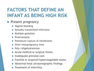 FACTORS THAT DEFINE AN
INFANT AS BEING HIGH RISK
 Present pregnancy
 Vaginal bleeding
 Sexually transmitted infections
 Multiple gestation
 Preeclampsia
 Premature rupture of membranes
 Short interpregnancy time
 Poly-/oligohydramnios
 Acute medical or surgical illness
 Inadequate prenatal care
 Familial or acquired hypercoagulable states
 Abnormal fetal ultrasonographic findings
 Treatment of infertility
 