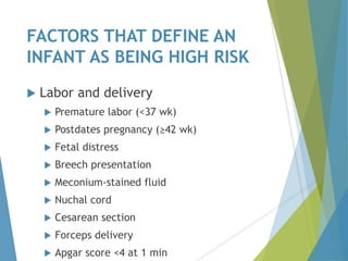 FACTORS THAT DEFINE AN
INFANT AS BEING HIGH RISK
 Labor and delivery
 Premature labor (<37 wk)
 Postdates pregnancy (≥42 wk)
 Fetal distress
 Breech presentation
 Meconium-stained fluid
 Nuchal cord
 Cesarean section
 Forceps delivery
 Apgar score <4 at 1 min
 